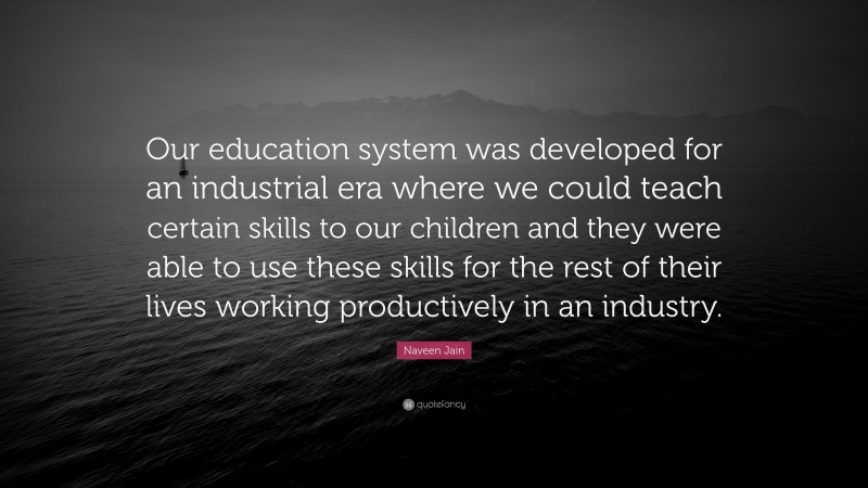 Naveen Jain Quote: “Our education system was developed for an industrial era where we could teach certain skills to our children and they were able to use these skills for the rest of their lives working productively in an industry.”