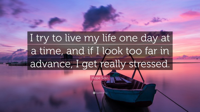 Hope Solo Quote: “I try to live my life one day at a time, and if I look too far in advance, I get really stressed.”