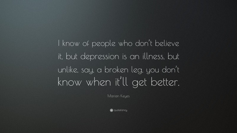 Marian Keyes Quote: “I know of people who don’t believe it, but depression is an illness, but unlike, say, a broken leg, you don’t know when it’ll get better.”