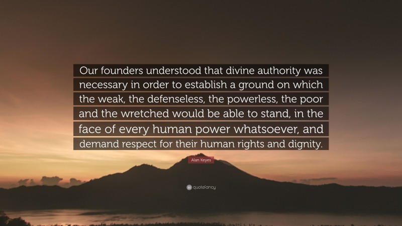 Alan Keyes Quote: “Our founders understood that divine authority was necessary in order to establish a ground on which the weak, the defenseless, the powerless, the poor and the wretched would be able to stand, in the face of every human power whatsoever, and demand respect for their human rights and dignity.”