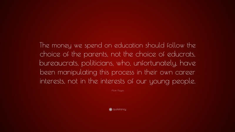 Alan Keyes Quote: “The money we spend on education should follow the choice of the parents, not the choice of educrats, bureaucrats, politicians, who, unfortunately, have been manipulating this process in their own career interests, not in the interests of our young people.”
