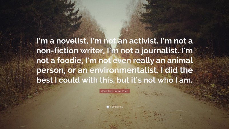 Jonathan Safran Foer Quote: “I’m a novelist, I’m not an activist. I’m not a non-fiction writer, I’m not a journalist. I’m not a foodie, I’m not even really an animal person, or an environmentalist. I did the best I could with this, but it’s not who I am.”
