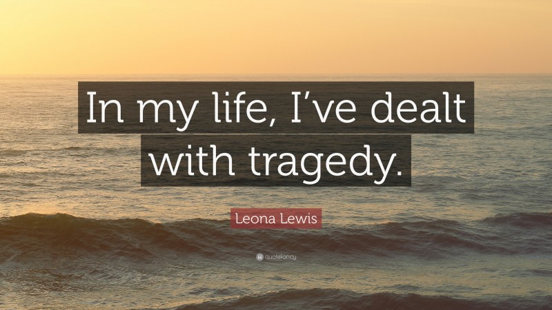 Leona Lewis Quote: “In my life, I’ve dealt with tragedy.”