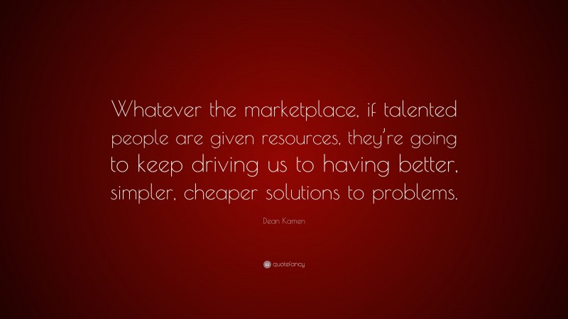 Dean Kamen Quote: “Whatever the marketplace, if talented people are given resources, they’re going to keep driving us to having better, simpler, cheaper solutions to problems.”