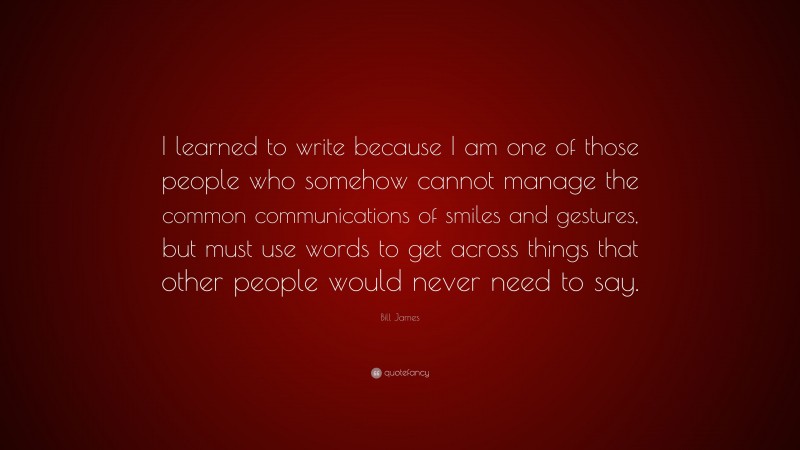 Bill James Quote: “I learned to write because I am one of those people who somehow cannot manage the common communications of smiles and gestures, but must use words to get across things that other people would never need to say.”