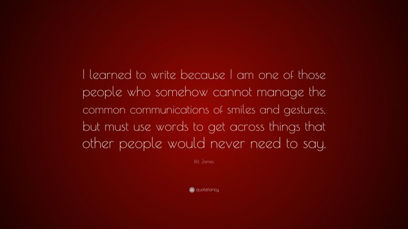 Bill James Quote: “I learned to write because I am one of those people who somehow cannot manage the common communications of smiles and gestures, but must use words to get across things that other people would never need to say.”