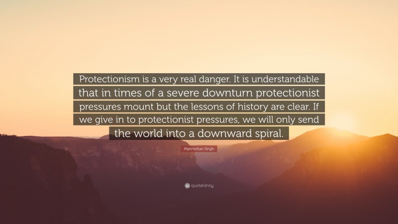 Manmohan Singh Quote: “Protectionism is a very real danger. It is understandable that in times of a severe downturn protectionist pressures mount but the lessons of history are clear. If we give in to protectionist pressures, we will only send the world into a downward spiral.”