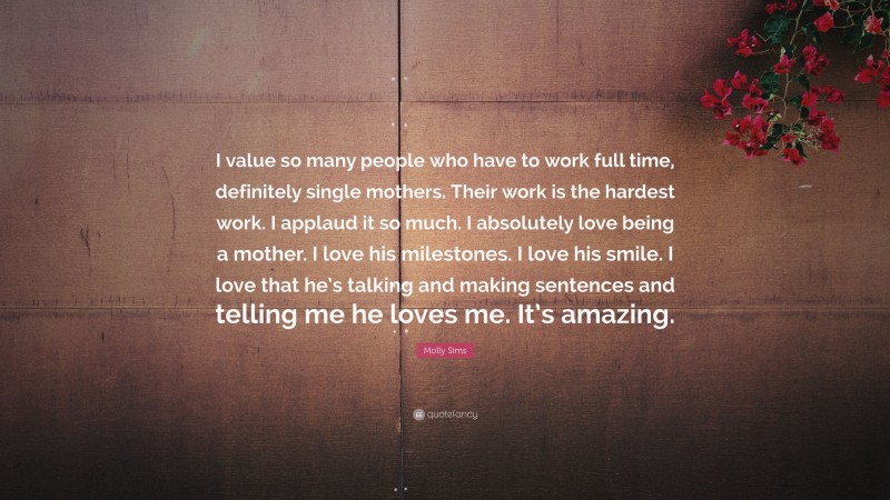 Molly Sims Quote: “I value so many people who have to work full time, definitely single mothers. Their work is the hardest work. I applaud it so much. I absolutely love being a mother. I love his milestones. I love his smile. I love that he’s talking and making sentences and telling me he loves me. It’s amazing.”