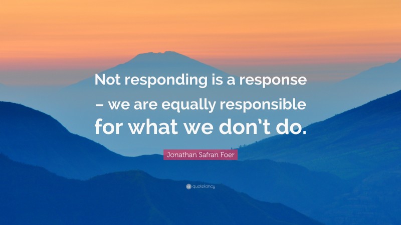 Jonathan Safran Foer Quote: “Not responding is a response – we are equally responsible for what we don’t do.”