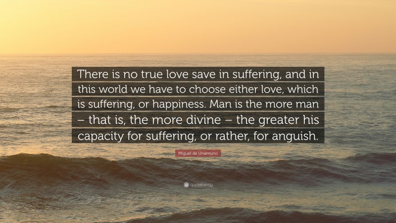 Miguel de Unamuno Quote: “There is no true love save in suffering, and in this world we have to choose either love, which is suffering, or happiness. Man is the more man – that is, the more divine – the greater his capacity for suffering, or rather, for anguish.”