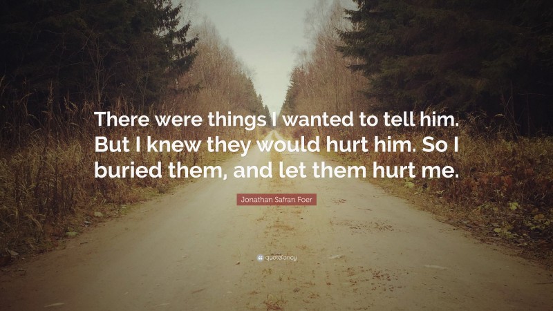 Jonathan Safran Foer Quote: “There were things I wanted to tell him. But I knew they would hurt him. So I buried them, and let them hurt me.”