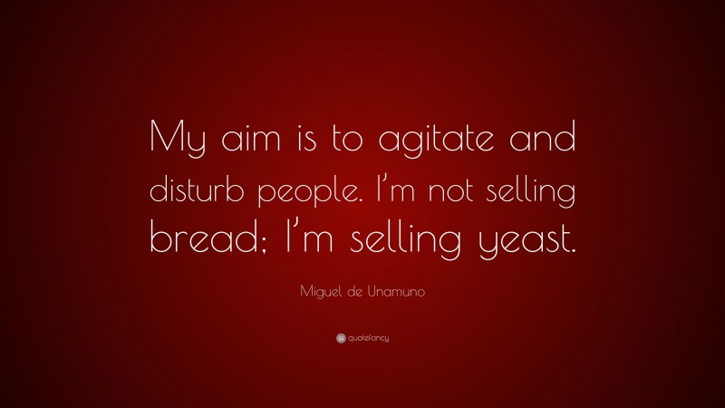 Miguel de Unamuno Quote: “My aim is to agitate and disturb people. I’m not selling bread; I’m selling yeast.”