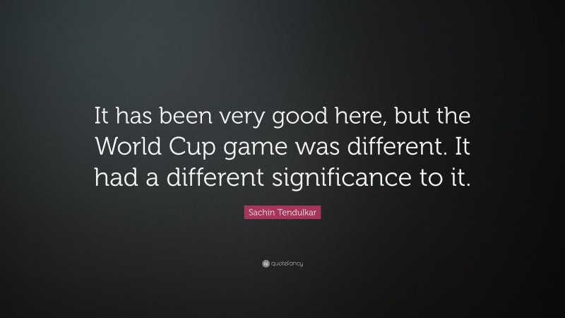 Sachin Tendulkar Quote: “It has been very good here, but the World Cup game was different. It had a different significance to it.”