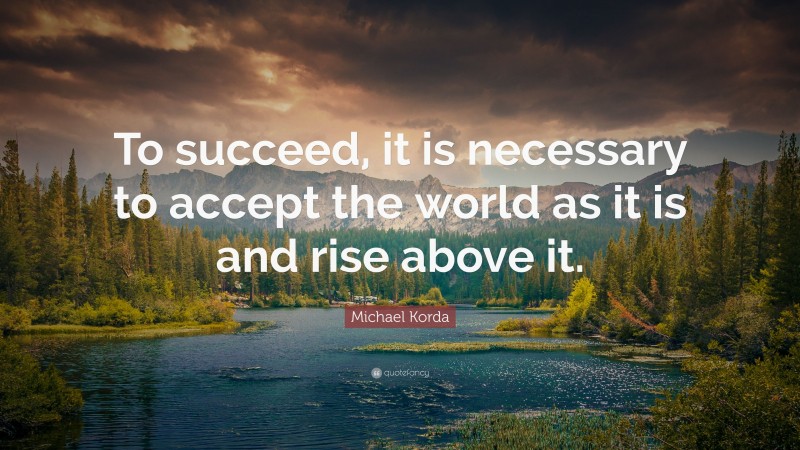 Michael Korda Quote: “To succeed, it is necessary to accept the world as it is and rise above it.”