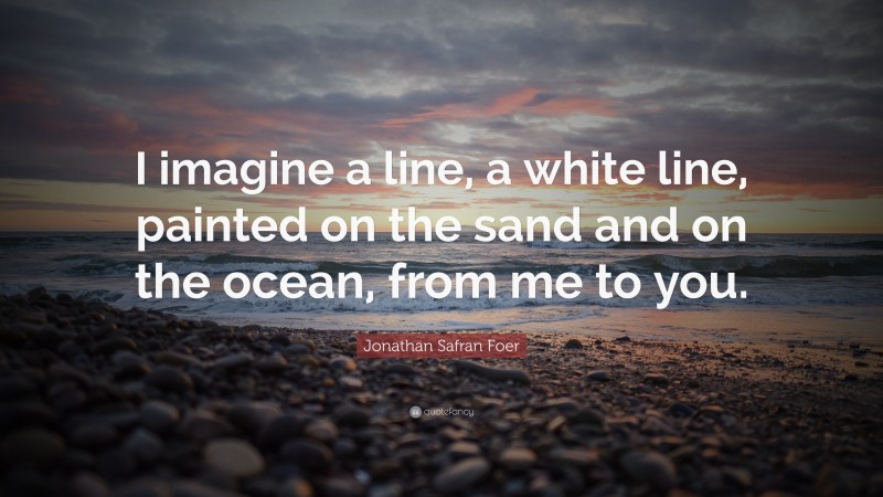 Jonathan Safran Foer Quote: “I imagine a line, a white line, painted on the sand and on the ocean, from me to you.”
