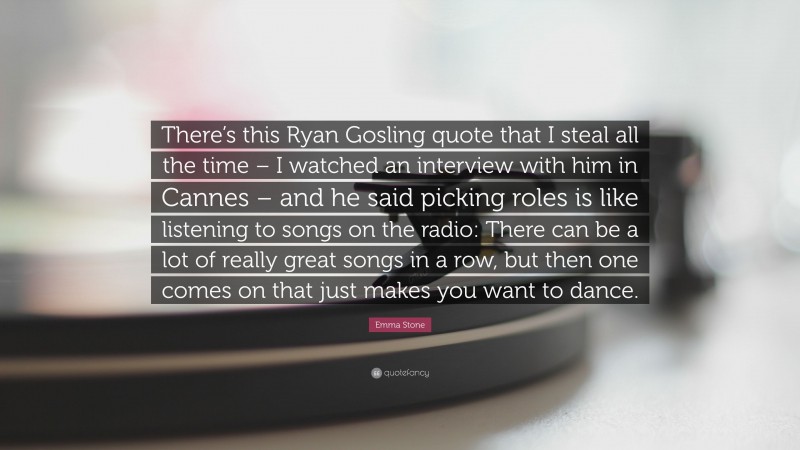 Emma Stone Quote: “There’s this Ryan Gosling quote that I steal all the time – I watched an interview with him in Cannes – and he said picking roles is like listening to songs on the radio: There can be a lot of really great songs in a row, but then one comes on that just makes you want to dance.”