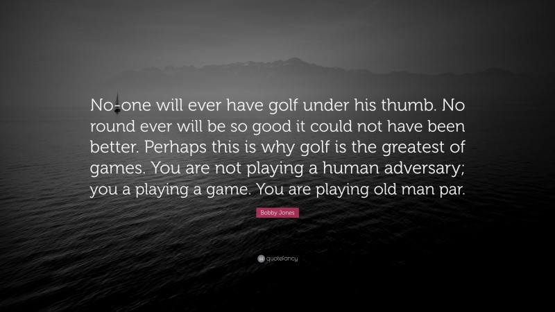 Bobby Jones Quote: “No-one will ever have golf under his thumb. No round ever will be so good it could not have been better. Perhaps this is why golf is the greatest of games. You are not playing a human adversary; you a playing a game. You are playing old man par.”