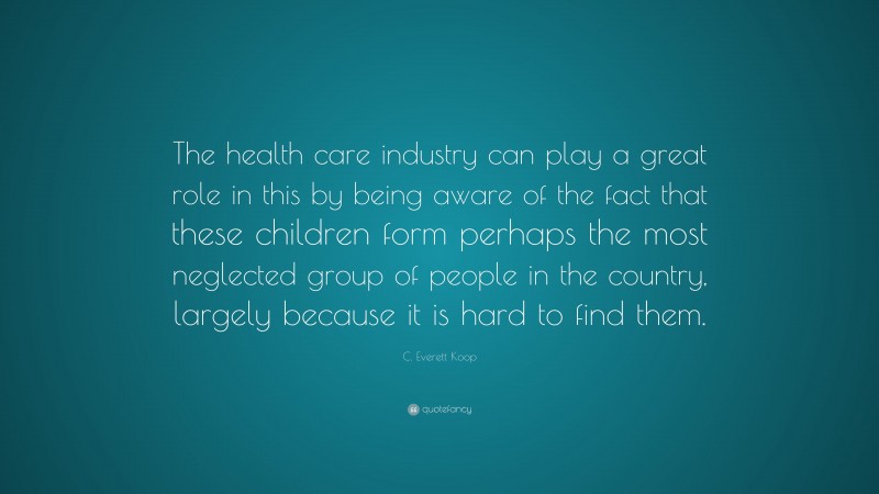 C. Everett Koop Quote: “The health care industry can play a great role in this by being aware of the fact that these children form perhaps the most neglected group of people in the country, largely because it is hard to find them.”