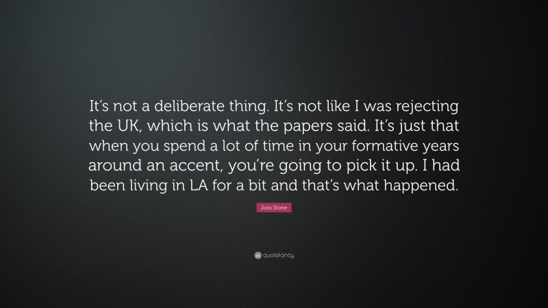 Joss Stone Quote: “It’s not a deliberate thing. It’s not like I was rejecting the UK, which is what the papers said. It’s just that when you spend a lot of time in your formative years around an accent, you’re going to pick it up. I had been living in LA for a bit and that’s what happened.”