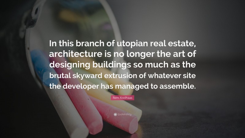 Rem Koolhaas Quote: “In this branch of utopian real estate, architecture is no longer the art of designing buildings so much as the brutal skyward extrusion of whatever site the developer has managed to assemble.”