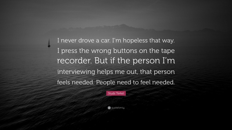 Studs Terkel Quote: “I never drove a car. I’m hopeless that way. I press the wrong buttons on the tape recorder. But if the person I’m interviewing helps me out, that person feels needed. People need to feel needed.”