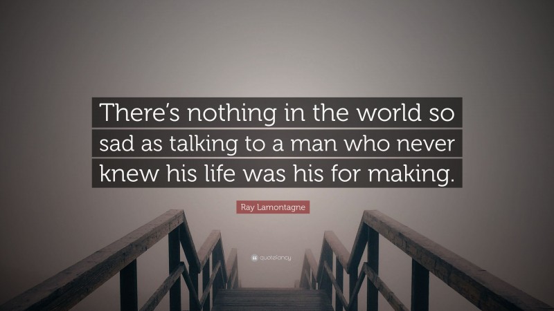 Ray Lamontagne Quote: “There’s nothing in the world so sad as talking to a man who never knew his life was his for making.”