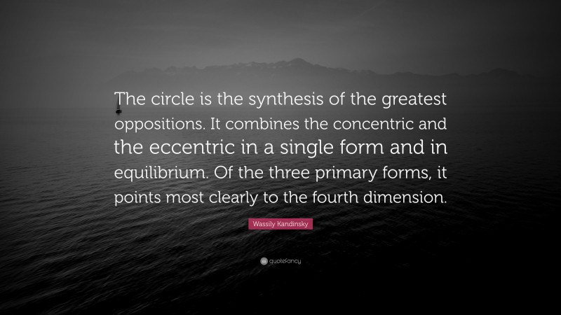Wassily Kandinsky Quote: “The circle is the synthesis of the greatest oppositions. It combines the concentric and the eccentric in a single form and in equilibrium. Of the three primary forms, it points most clearly to the fourth dimension.”