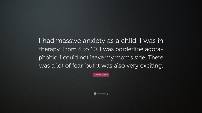 Emma Stone Quote: “I had massive anxiety as a child. I was in therapy. From 8 to 10, I was borderline agora-phobic. I could not leave my mom’s side. There was a lot of fear, but it was also very exciting.”