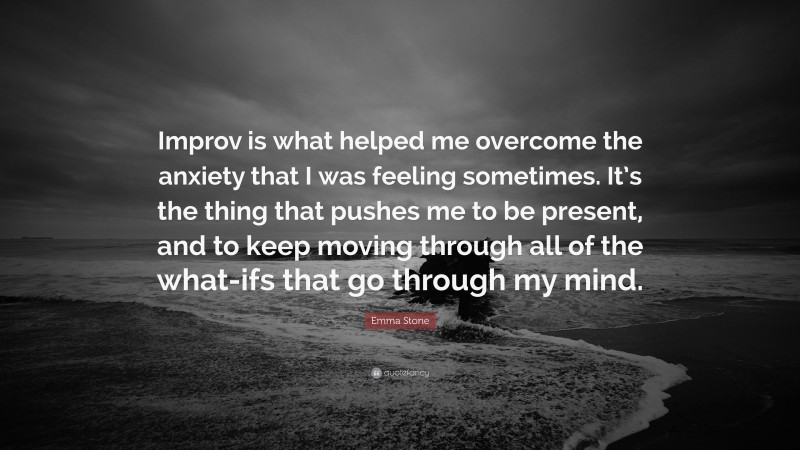 Emma Stone Quote: “Improv is what helped me overcome the anxiety that I was feeling sometimes. It’s the thing that pushes me to be present, and to keep moving through all of the what-ifs that go through my mind.”