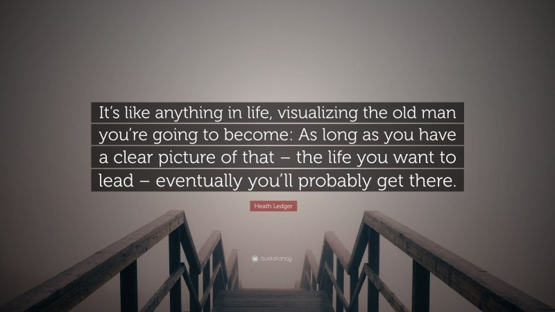 Heath Ledger Quote: “It’s like anything in life, visualizing the old man you’re going to become: As long as you have a clear picture of that – the life you want to lead – eventually you’ll probably get there.”