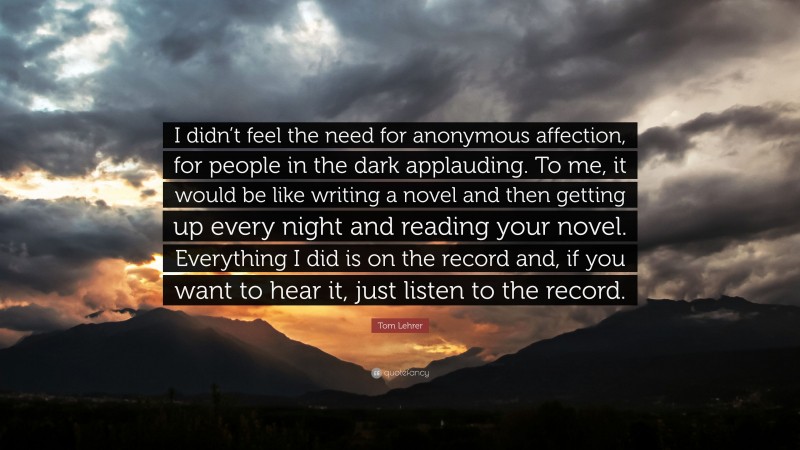 Tom Lehrer Quote: “I didn’t feel the need for anonymous affection, for people in the dark applauding. To me, it would be like writing a novel and then getting up every night and reading your novel. Everything I did is on the record and, if you want to hear it, just listen to the record.”