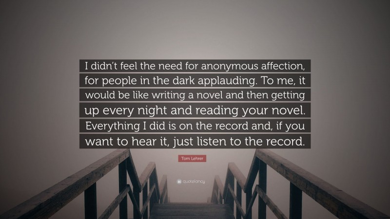 Tom Lehrer Quote: “I didn’t feel the need for anonymous affection, for people in the dark applauding. To me, it would be like writing a novel and then getting up every night and reading your novel. Everything I did is on the record and, if you want to hear it, just listen to the record.”