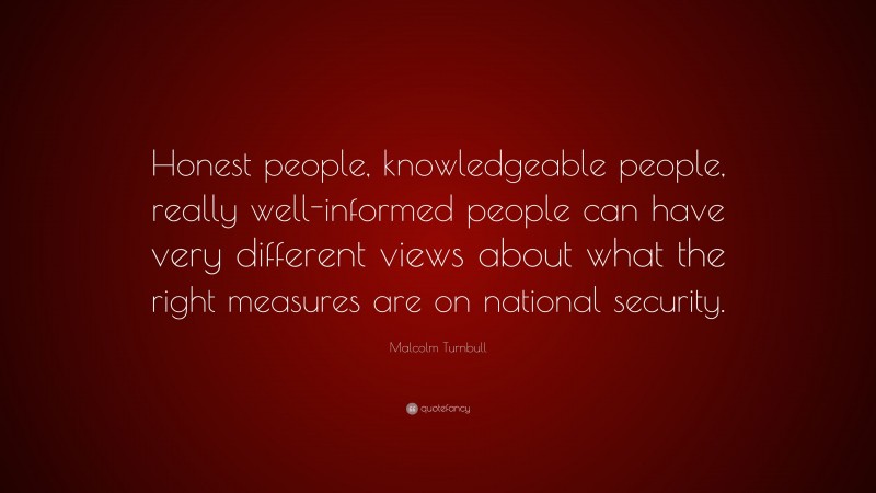 Malcolm Turnbull Quote: “Honest people, knowledgeable people, really well-informed people can have very different views about what the right measures are on national security.”