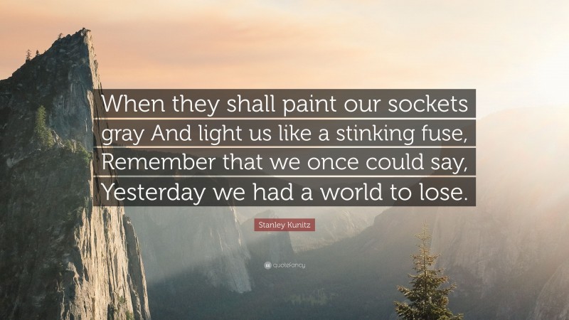 Stanley Kunitz Quote: “When they shall paint our sockets gray And light us like a stinking fuse, Remember that we once could say, Yesterday we had a world to lose.”