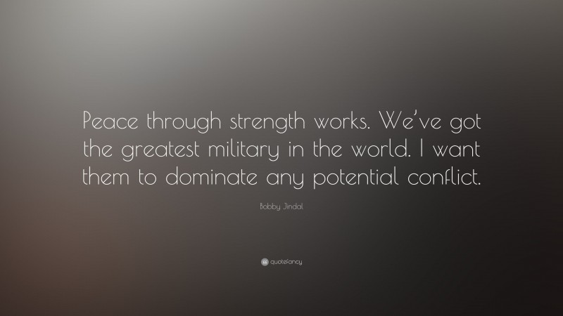 Bobby Jindal Quote: “Peace through strength works. We’ve got the greatest military in the world. I want them to dominate any potential conflict.”
