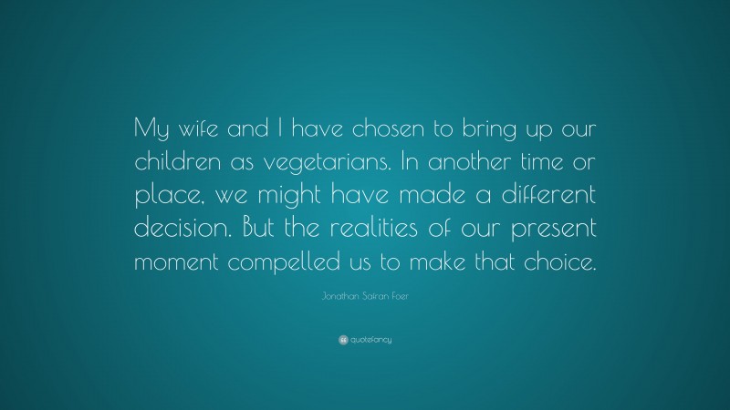 Jonathan Safran Foer Quote: “My wife and I have chosen to bring up our children as vegetarians. In another time or place, we might have made a different decision. But the realities of our present moment compelled us to make that choice.”