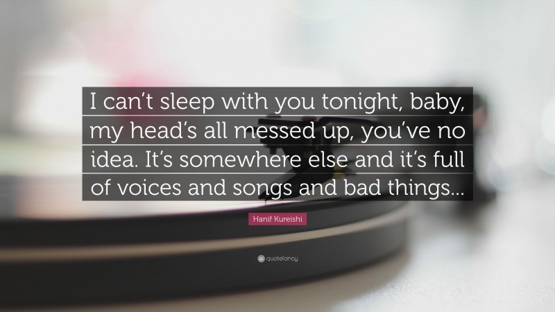 Hanif Kureishi Quote: “I can’t sleep with you tonight, baby, my head’s all messed up, you’ve no idea. It’s somewhere else and it’s full of voices and songs and bad things...”