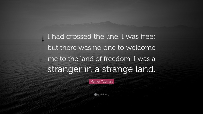Harriet Tubman Quote: “I had crossed the line. I was free; but there was no one to welcome me to the land of freedom. I was a stranger in a strange land.”