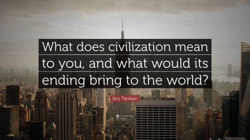 Serj Tankian Quote: “What does civilization mean to you, and what would its ending bring to the world?”