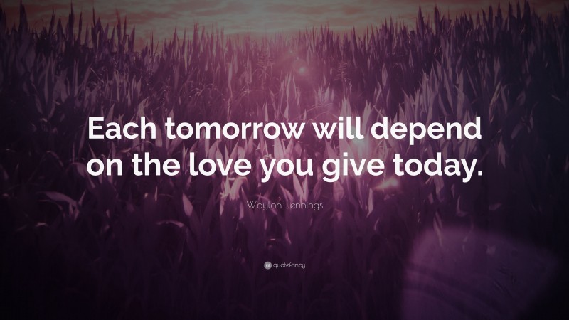 Waylon Jennings Quote: “Each tomorrow will depend on the love you give today.”