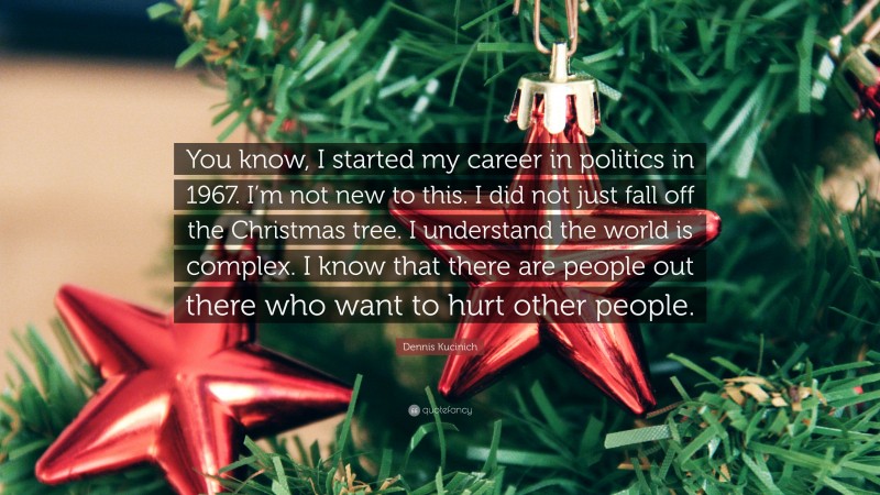 Dennis Kucinich Quote: “You know, I started my career in politics in 1967. I’m not new to this. I did not just fall off the Christmas tree. I understand the world is complex. I know that there are people out there who want to hurt other people.”