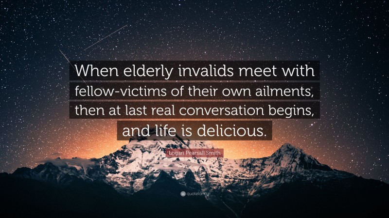 Logan Pearsall Smith Quote: “When elderly invalids meet with fellow-victims of their own ailments, then at last real conversation begins, and life is delicious.”