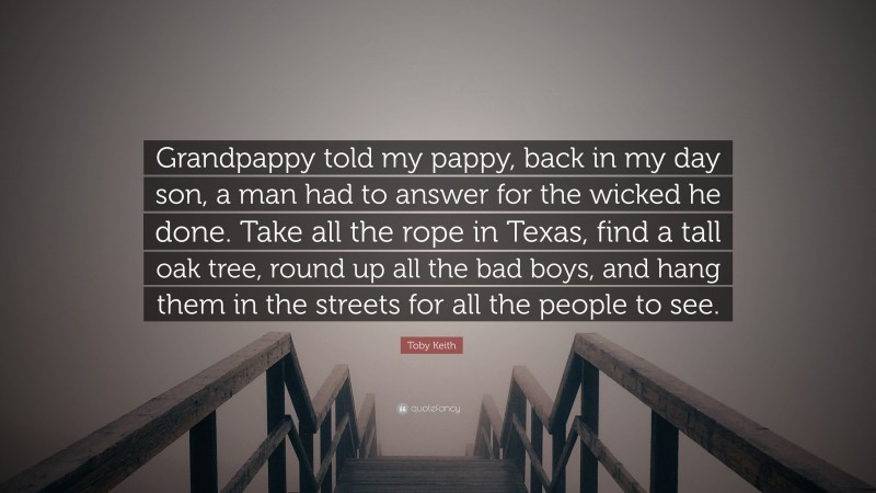 Toby Keith Quote: “Grandpappy told my pappy, back in my day son, a man had to answer for the wicked he done. Take all the rope in Texas, find a tall oak tree, round up all the bad boys, and hang them in the streets for all the people to see.”