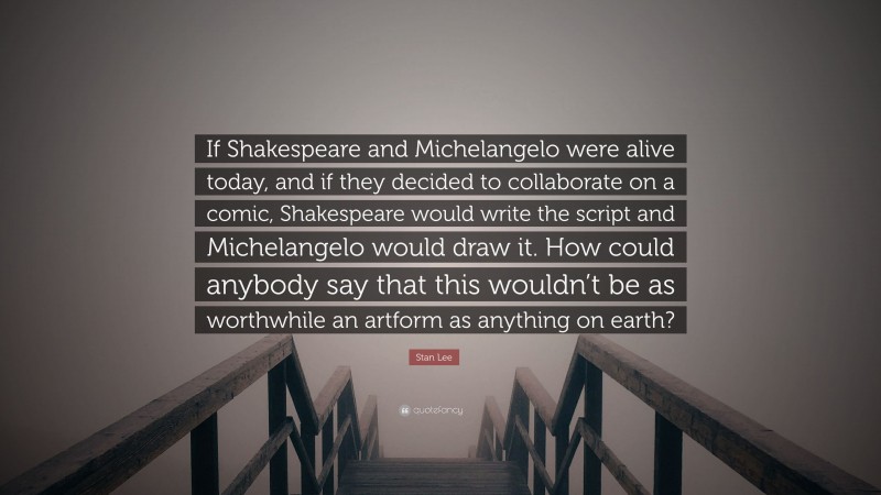 Stan Lee Quote: “If Shakespeare and Michelangelo were alive today, and if they decided to collaborate on a comic, Shakespeare would write the script and Michelangelo would draw it. How could anybody say that this wouldn’t be as worthwhile an artform as anything on earth?”