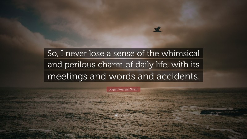 Logan Pearsall Smith Quote: “So, I never lose a sense of the whimsical and perilous charm of daily life, with its meetings and words and accidents.”