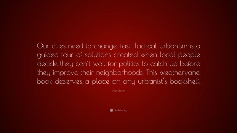 Alex Steffen Quote: “Our cities need to change, fast. Tactical Urbanism is a guided tour of solutions created when local people decide they can’t wait for politics to catch up before they improve their neighborhoods. This weathervane book deserves a place on any urbanist’s bookshelf.”