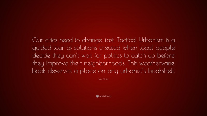 Alex Steffen Quote: “Our cities need to change, fast. Tactical Urbanism is a guided tour of solutions created when local people decide they can’t wait for politics to catch up before they improve their neighborhoods. This weathervane book deserves a place on any urbanist’s bookshelf.”