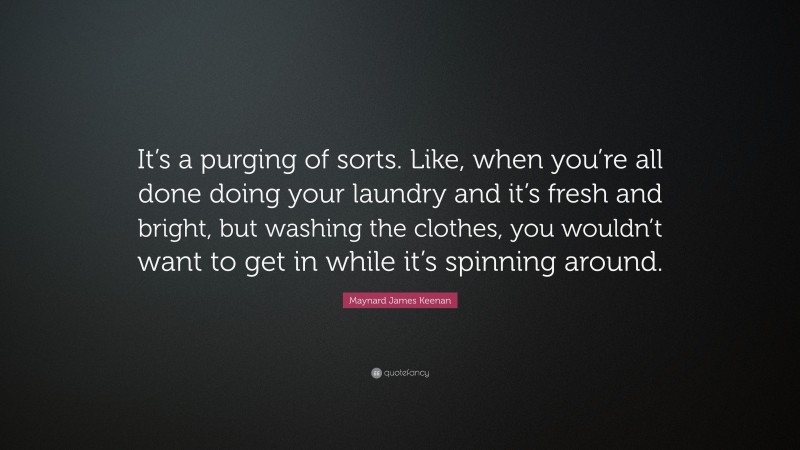Maynard James Keenan Quote: “It’s a purging of sorts. Like, when you’re all done doing your laundry and it’s fresh and bright, but washing the clothes, you wouldn’t want to get in while it’s spinning around.”
