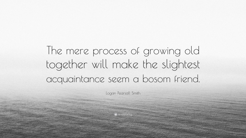 Logan Pearsall Smith Quote: “The mere process of growing old together will make the slightest acquaintance seem a bosom friend.”