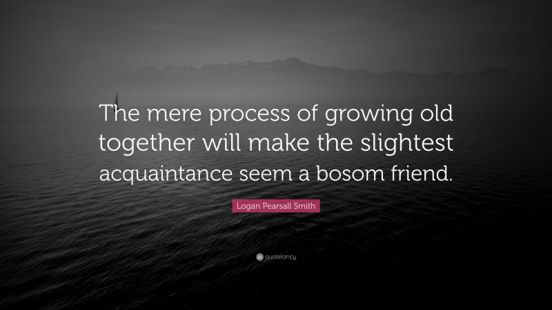 Logan Pearsall Smith Quote: “The mere process of growing old together will make the slightest acquaintance seem a bosom friend.”